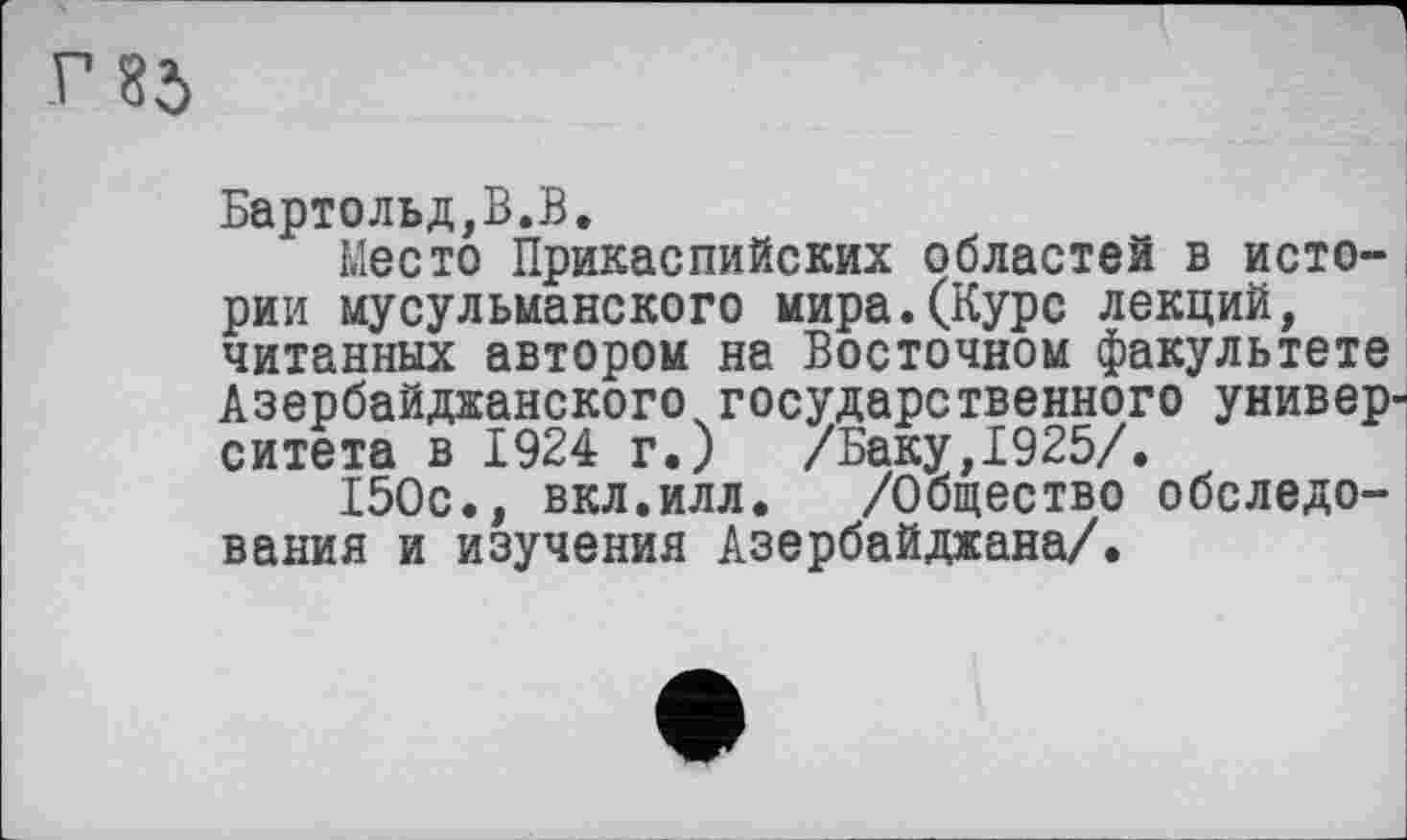 ﻿г 85
Бартольд,В.В.
Место Прикаспийских областей в истории мусульманского мира.(Курс лекций, читанных автором на Восточном факультете Азербайджанского государственного университета в 1924 г.) /Баку,1925/.
150с., вкл.илл. /Общество обследования и изучения Азербайджана/.